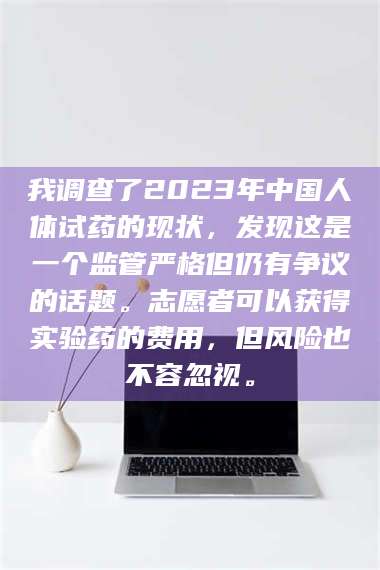 孝昌我调查了2023年中国人体试药的现状，发现这是一个监管严格但仍有争议的话题。志愿者可以获得实验药的费用，但风险也不容忽视。 第1张