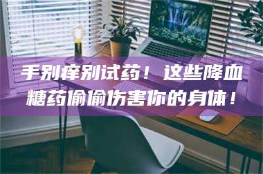 孝昌手别痒别试药!这些降血糖药偷偷伤害你的身体! 第1张 孝昌手别痒别试药!这些降血糖药偷偷伤害你的身体! 第1张