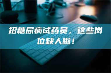 孝昌招糖尿病试药员，这些岗位缺人啦！ 第1张