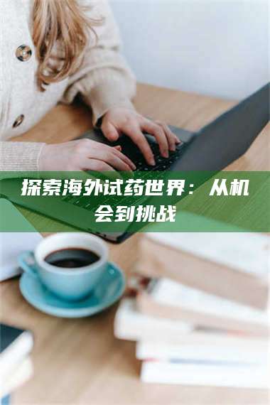 孝昌探索海外试药世界：从机会到挑战 第1张