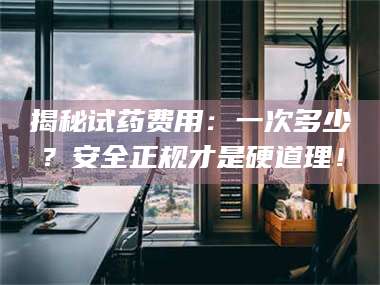 孝昌揭秘试药费用：一次多少？安全正规才是硬道理！ 第1张