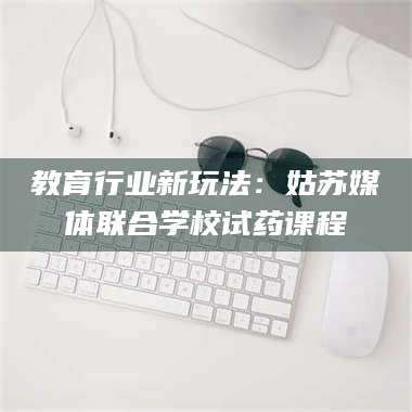 孝昌教育行业新玩法：姑苏媒体联合学校试药课程 第1张