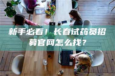 孝昌新手必看！长春试药员招募官网怎么找？ 第1张