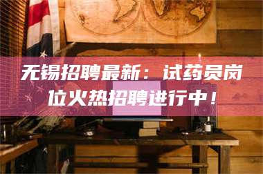 孝昌无锡招聘最新：试药员岗位火热招聘进行中！ 第1张