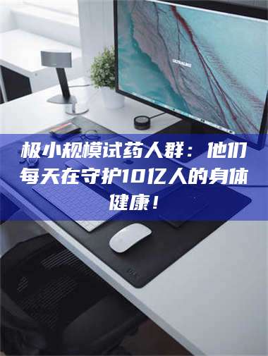 孝昌极小规模试药人群：他们每天在守护10亿人的身体健康！ 第1张